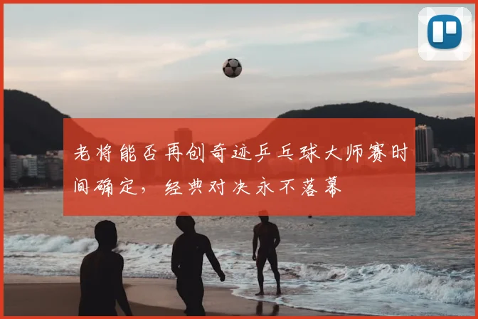 老将能否再创奇迹乒乓球大师赛时间确定，经典对决永不落幕