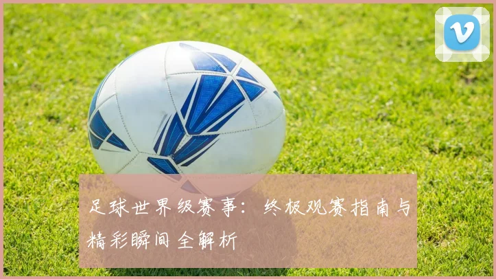 足球世界级赛事:终极观赛指南与精彩瞬间全解析