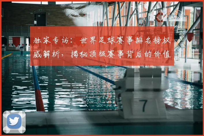 独家专访：世界足球赛事排名榜权威解析，揭秘顶级赛事背后的价值与影响力