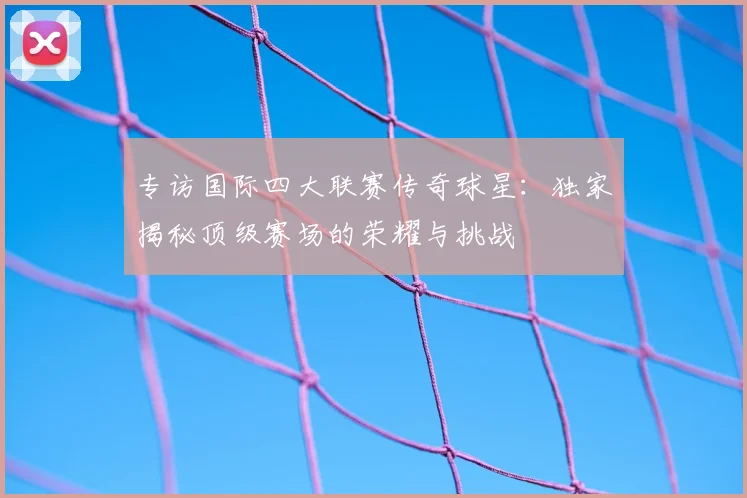 专访国际四大联赛传奇球星：独家揭秘顶级赛场的荣耀与挑战