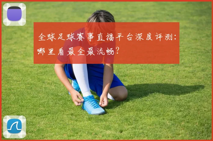 全球足球赛事直播平台深度评测:哪里看最全最流畅?