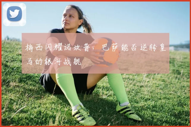 梅西闪耀诺坎普，巴萨能否逆转皇马的银河战舰