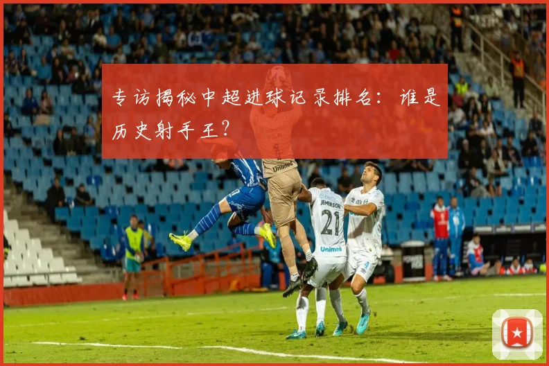 专访揭秘中超进球记录排名：谁是历史射手王？