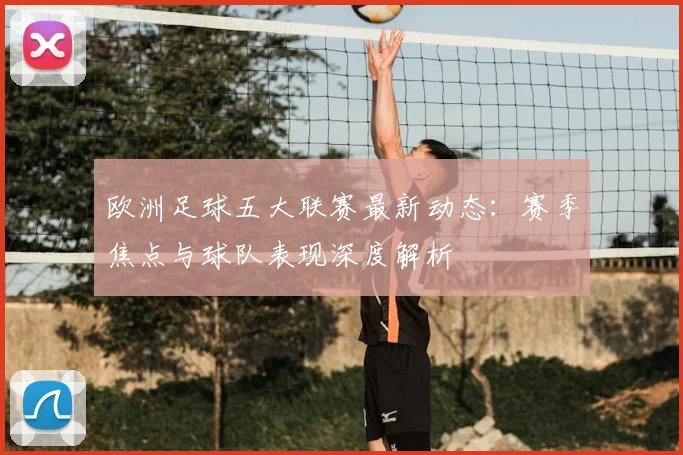 欧洲足球五大联赛最新动态：赛季焦点与球队表现深度解析